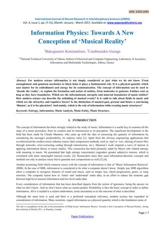 ISSN 2350-1049
International Journal of Recent Research in Interdisciplinary Sciences (IJRRIS)
Vol. 4, Issue 1, pp: (7-15), Month: January - March 2017, Available at: www.paperpublications.org
Page | 7
Paper Publications
Information Physics: Towards A New
Conception of ‘Musical Reality’
1
Bakogiannis Konstantinos, 2
Cambourakis George
1,2
National Technical University of Athens, School of Electrical and Computer Engineering, Laboratory of Acoustics,
Information and Multimedia Technologies, Athens, Greece
Abstract: For modern science information is not simply considered as just what we do not know. From
entanglement and quantum mechanics to black holes it plays a fundamental role. It is a physical quantity which
uses matter for its embodiment and energy for its communication. The concept of information can be used to
‘decode the reality’, to explain the formation and action of entities, from molecules to galaxies. Entities exist as
long as they have boundaries. Which are the informational, energetic and material boundaries of music entities?
How modern science can describe the unfolding of musical events? Is it valid to talk about fields in music and
which are the attractive and repulsive forces? Is the distinction of musical past, present and future a convincing
‘illusion’, as it is for physicists? And mainly, which is the role of information while creating music structures?
Keywords: Entropy, Information, Music Analysis, Music Entity, Music Structure.
I. INTRODUCTION
The concept of information has been strongly related to the study of music. Information is a useful key to examine all the
steps of a music procedure, from its creation and its transmission to its perception. The significant development in the
field has been made by Claude Shannon, who came up with the idea of measuring the quantity of information by
considering the message's predictability, its surprise value [1]. Apart from the obvious engineering applications that
revolutionised the modern music industry (music data compression methods, such as .mp3 or .wav, sharing of music files
through networks, error-correcting coding through transmission, etc.), Shannon‘s work inspired a wave of interest in
applying information theory in music studies. This connection has been primarily made by Meyer who related entropy
with meaning in music. He postulated that high entropy (uncertainty) engenders greater subjective tension, which is
correlated with more meaningful musical events. [2]. Researchers since then used information-theoretic concepts and
methods not only to analyse music but to generate new compositions as well [3] [4].
Another promising field which connects music with the concept of information is that of ‗Music Information Retrieval‘
(MIR). In the case of MIR, information is considered to be what a computer doesn‘t know. Simply put, MIR algorithms
allow a computer to recognize features of sound and music, such as tempo, key, chord progressions, genre, or song
structure. The computer learns how to ‗listen‘ and ‗understand‘ audio data, in an effort to reduce the semantic gap
between high-level musical information and low-level audio data.
Every consideration of information that has been described departs from the notion of ignorance, being the answer on
what we don‘t know. And we don‘t know what we cannot predict. Probability is then the basic concept in order to define
information. All it is needed is a certain randomness, some uncertainty as to the outcome of what is described.
Although the same term is used and there is a profound conceptual relevance, modern science has expanded its
consideration of information. Many scientists, regard information as a physical quantity which is the foundation stone of
The title is a paraphrase of the title of the presentation of Philip Goyal ‗Information Physics: Towards a New Conception of Physical Reality‘, during
the workshop of MaxEnt 2011, at Waterloo, Canada
 