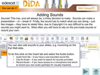 Adding Sounds
Sounds! This has, and will always be, a tricky decision to make. Sounds can make a
presentation – or – break it! Firstly, the sound has to match what you are doing – just
like images – they have to relate! Also, due to Copyright it is very difficult to use the
sounds you might want to. Most often you will have to rely on the pre-made sounds or
record your own.




      You can also add sounds to your slides, e.g. munching on the
      Eat WellYou can add sounds to Transitions. Under the
               slide.
              Transition tab there is a drop down of Microsoft
      To do this click on the Insert tab and select the Audio button.
              supplied sounds.
           •   Audio from file – if you have a pre-recorded sound file.
                Note: If you use sounds from this library they must be
           •   Clip Art Audio – if you want to search for sounds provided.
           •
                placed in your sources table.
               Record Audio – if you have access to a microphone and which
               to record your own audio (perhaps for visually impaired)
 