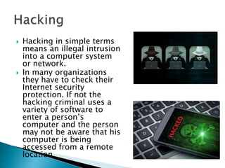  Hacking in simple terms
means an illegal intrusion
into a computer system
or network.
 In many organizations
they have to check their
Internet security
protection. If not the
hacking criminal uses a
variety of software to
enter a person’s
computer and the person
may not be aware that his
computer is being
accessed from a remote
location.
 