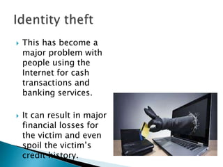  This has become a
major problem with
people using the
Internet for cash
transactions and
banking services.
 It can result in major
financial losses for
the victim and even
spoil the victim’s
credit history.
 