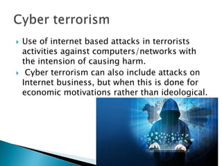  Use of internet based attacks in terrorists
activities against computers/networks with
the intension of causing harm.
 Cyber terrorism can also include attacks on
Internet business, but when this is done for
economic motivations rather than ideological.
 