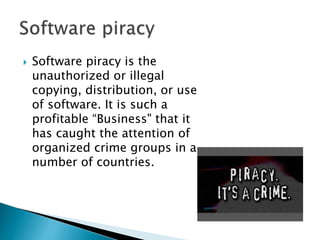  Software piracy is the
unauthorized or illegal
copying, distribution, or use
of software. It is such a
profitable “Business" that it
has caught the attention of
organized crime groups in a
number of countries.
 