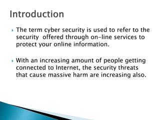  The term cyber security is used to refer to the
security offered through on-line services to
protect your online information.
 With an increasing amount of people getting
connected to Internet, the security threats
that cause massive harm are increasing also.
 