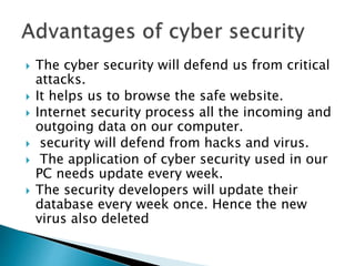  The cyber security will defend us from critical
attacks.
 It helps us to browse the safe website.
 Internet security process all the incoming and
outgoing data on our computer.
 security will defend from hacks and virus.
 The application of cyber security used in our
PC needs update every week.
 The security developers will update their
database every week once. Hence the new
virus also deleted
 