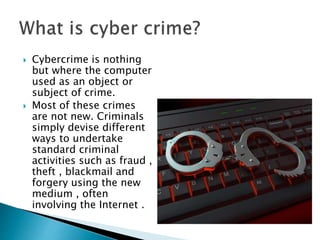  Cybercrime is nothing
but where the computer
used as an object or
subject of crime.
 Most of these crimes
are not new. Criminals
simply devise different
ways to undertake
standard criminal
activities such as fraud ,
theft , blackmail and
forgery using the new
medium , often
involving the Internet .
 