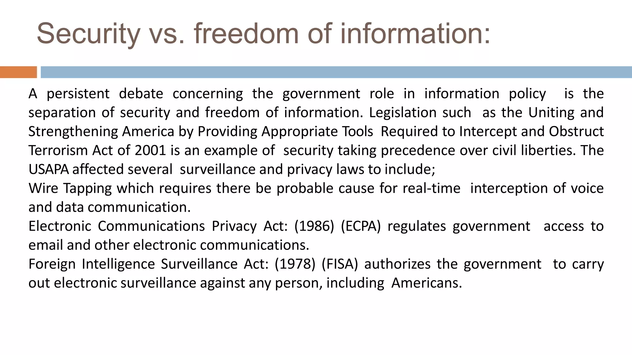 Security vs. freedom of information:
A persistent debate concerning the government role in information policy is the
separation of security and freedom of information. Legislation such as the Uniting and
Strengthening America by Providing Appropriate Tools Required to Intercept and Obstruct
Terrorism Act of 2001 is an example of security taking precedence over civil liberties. The
USAPA affected several surveillance and privacy laws to include;
Wire Tapping which requires there be probable cause for real-time interception of voice
and data communication.
Electronic Communications Privacy Act: (1986) (ECPA) regulates government access to
email and other electronic communications.
Foreign Intelligence Surveillance Act: (1978) (FISA) authorizes the government to carry
out electronic surveillance against any person, including Americans.
 