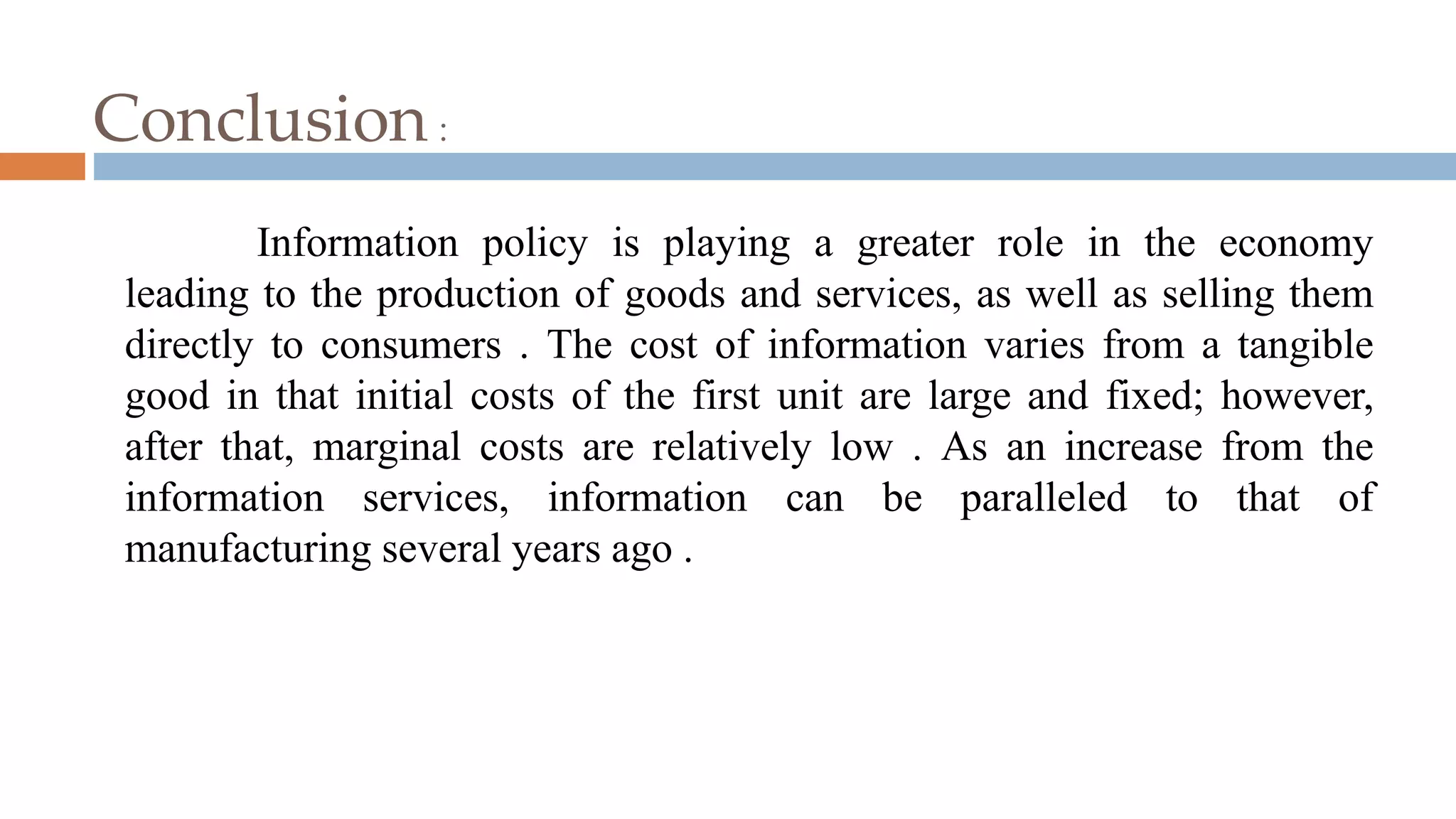 Conclusion :
Information policy is playing a greater role in the economy
leading to the production of goods and services, as well as selling them
directly to consumers . The cost of information varies from a tangible
good in that initial costs of the first unit are large and fixed; however,
after that, marginal costs are relatively low . As an increase from the
information services, information can be paralleled to that of
manufacturing several years ago .
 