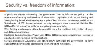 Security vs. freedom of information:
A persistent debate concerning the government role in information policy is the
separation of security and freedom of information. Legislation such as the Uniting and
Strengthening America by Providing Appropriate Tools Required to Intercept and Obstruct
Terrorism Act of 2001 is an example of security taking precedence over civil liberties. The
USAPA affected several surveillance and privacy laws to include;
Wire Tapping which requires there be probable cause for real-time interception of voice
and data communication.
Electronic Communications Privacy Act: (1986) (ECPA) regulates government access to
email and other electronic communications.
Foreign Intelligence Surveillance Act: (1978) (FISA) authorizes the government to carry
out electronic surveillance against any person, including Americans.
 