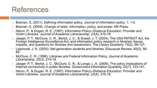 References
 Braman, S. (2011). Defining information policy. Journal of information policy, 1, 1-5.
 Braman, S. (2009). Change of state: Information, policy, and power. Mit Press.
 Heron, P., & Dugan, R. E. (1997). Information Policy--Distance Education: Provider and
Victim Libraries. Journal of Academic Librarianship, 23(4), 315-18.
 Jaeger, P. T., McClure, C. R., Bertot, J. C., & Snead, J. T. (2004). The USA PATRIOT Act, the
Foreign Intelligence Surveillance Act, and information policy research in libraries: Issues,
impacts, and questions for libraries and researchers. The Library Quarterly, 74(2), 99-121.
 Lippincott, J. K. (2005). Net generation students and libraries. Educause Review, 40(2), 56-
66.
 McClure, C. R. (1996). Libraries and Federal Information Policy. Journal of Academic
Librarianship, 22(3), 214-18.
 Jaeger, P. T., Bertot, J. C., McClure, C. R., & Langa, L. A. (2006). The policy implications of
Internet connectivity in public libraries. Government Information Quarterly, 23(1), 123-141.
 Heron, P., & Dugan, R. E. (1997). Information Policy--Distance Education: Provider and
Victim Libraries. Journal of Academic Librarianship, 23(4), 315-18.
 