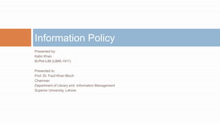 Presented by:
Kabir Khan
M.Phil-LIM (LIMS-1911)
Presented to:
Prof. Dr. Fazil Khan Bloch
Chairman
Department of Library and Information Management
Superior University, Lahore
Information Policy
 
