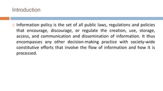 Introduction
 Information policy is the set of all public laws, regulations and policies
that encourage, discourage, or regulate the creation, use, storage,
access, and communication and dissemination of information. It thus
encompasses any other decision-making practice with society-wide
constitutive efforts that involve the flow of information and how it is
processed.
 