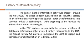 History of information policy
 The earliest sight of information policy was present around
the mid-1900s. The stages to begin evolving from an industrial society
to an information society sparked several other transformations. The
common industrial technologies were beginning to be replaced by
informational meta- technologies.
 In the 20th century, to cope with the privacy problems of
databases, information policy evolved further safeguards. In the USA,
the federal Privacy Act provides individuals the right to inspect and
correct personal information in federal data files
 