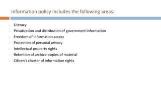 Information policy includes the following areas:
• Literacy
• Privatization and distribution of government Information
• Freedom of information access
• Protection of personal privacy
• Intellectual property rights
• Retention of archival copies of material
• Citizen's charter of information rights
 