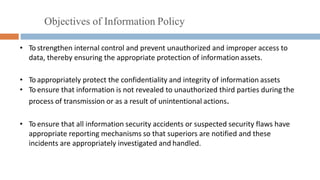 Objectives of Information Policy
• To strengthen internal control and prevent unauthorized and improper access to
data, thereby ensuring the appropriate protection of informationassets.
• To appropriately protect the confidentiality and integrity of information assets
• To ensure that information is not revealed to unauthorized third parties during the
process of transmission or as a result of unintentional actions.
• To ensure that all information security accidents or suspected security flaws have
appropriate reporting mechanisms so that superiors are notified and these
incidents are appropriately investigated and handled.
 