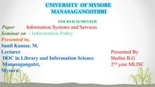 UNIVERSITY OF MYSORE
MANASAGANGOTHRI
FOURTH SEMESTER
Paper : Information Systems and Services
Seminar on : Information Policy
Presented to,
Sunil Kumar, M.
Lecturer Presented By
DOC in Library and Information Science Shalini B.G
Manasagangotri, 2nd year MLISC
Mysuru
 