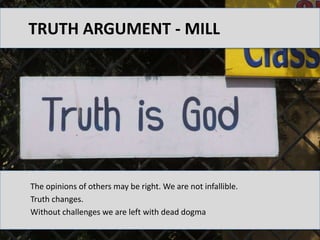 Truth argument - Mill The opinions of others may be right. We are not infallible.  Truth changes.  Without challenges we are left with dead dogma