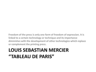 Louis Sebastian Mercier “Tableau de Paris”Freedom of the press is only one form of freedom of expression. It is linked to a certain technology or technique and its importance diminishes with the development of other technologies which replace or complement the printing press.