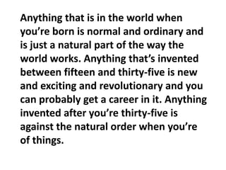 Anything that is in the world when you’re born is normal and ordinary and is just a natural part of the way the world works. Anything that’s invented between fifteen and thirty-five is new and exciting and revolutionary and you can probably get a career in it. Anything invented after you’re thirty-five is against the natural order when you’re of things.