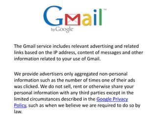 The Gmail service includes relevant advertising and related links based on the IP address, content of messages and other information related to your use of Gmail.We provide advertisers only aggregated non-personal information such as the number of times one of their ads was clicked. We do not sell, rent or otherwise share your personal information with any third parties except in the limited circumstances described in the Google Privacy Policy, such as when we believe we are required to do so by law.