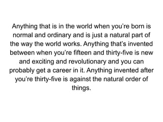 Anything that is in the world when you’re born is normal and ordinary and is just a natural part of the way the world works. Anything that’s invented between when you’re fifteen and thirty-five is new and exciting and revolutionary and you can probably get a career in it. Anything invented after you’re thirty-five is against the natural order of things.