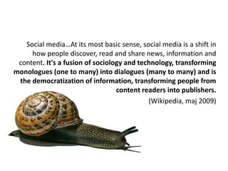 Social media…At its most basic sense, social media is a shift in how people discover, read and share news, information and content. It's a fusion of sociology and technology, transforming monologues (one to many) into dialogues (many to many) and is the democratization of information, transforming people from content readers into publishers.(Wikipedia, maj 2009) 