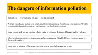 The dangers of information pollution
Reputations -- of writers and subjects -- can be damaged.
A single mistake, no matter how small, could result in anything from losing your audience' trust to
becoming the target of an internet backlash or even legal repercussions.
It can exploit and worsen existing ethnic, racial or religious divisions. This can lead to violence.
It has health consequences, for example, polio, measles and COVID-19 have been worsened by
distrust of vaccines.
It can lead to mistrust of facts and expertise, where nobody knows what is true
05/08/2023 2:30 carra The 211 Check platform aims at furthering public discourse and countering false information through fact-checking and information verification 20
 