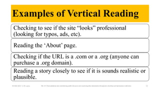 Examples of Vertical Reading
05/08/2023 2:30 carra The 211 Check platform aims at furthering public discourse and countering false information through fact-checking and information verification 23
Checking to see if the site “looks” professional
(looking for typos, ads, etc).
Reading the ‘About’ page.
Checking if the URL is a .com or a .org (anyone can
purchase a .org domain).
Reading a story closely to see if it is sounds realistic or
plausible.
 