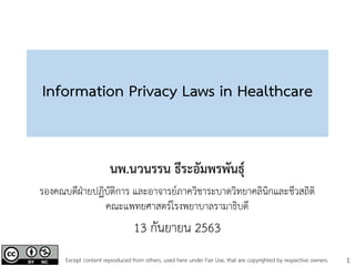 1
Information Privacy Laws in Healthcare
นพ.นวนรรน ธีระอัมพรพันธุ์
รองคณบดีฝ่ายปฏิบัติการ และอาจารย์ภาควิชาระบาดวิทยาคลินิกและชีวสถิติ
คณะแพทยศาสตร์โรงพยาบาลรามาธิบดี
13 กันยายน 2563
Except content reproduced from others, used here under Fair Use, that are copyrighted by respective owners.
 