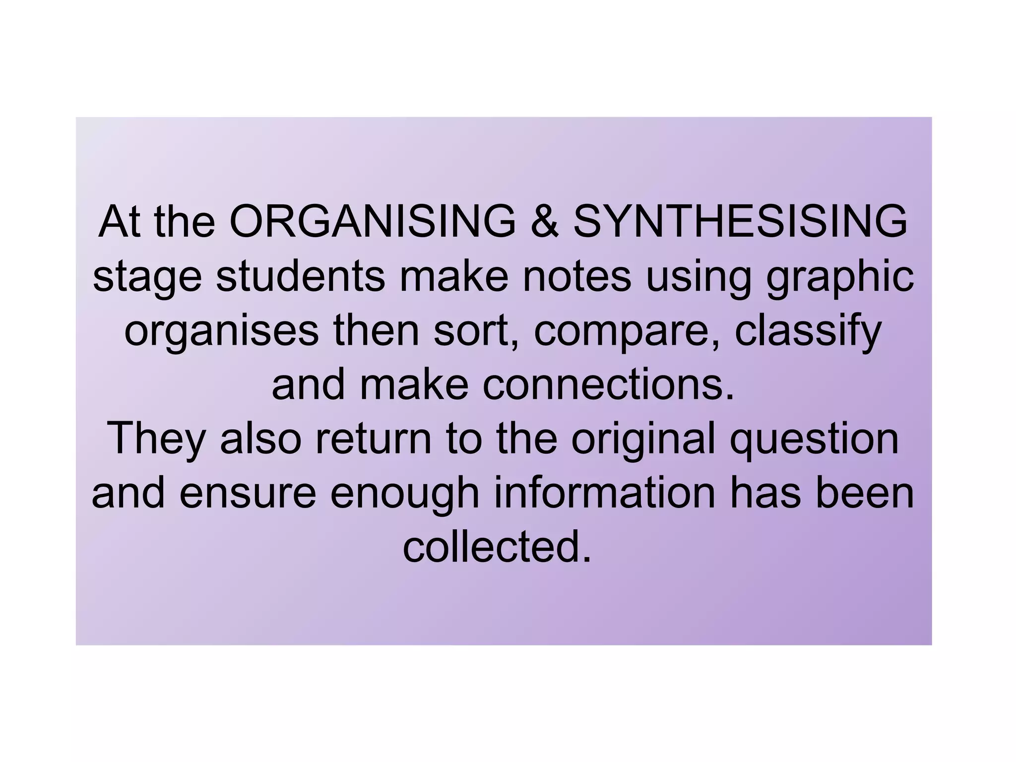 At the ORGANISING & SYNTHESISING
stage students make notes using graphic
organises then sort, compare, classify
and make connections.
They also return to the original question
and ensure enough information has been
collected.

 