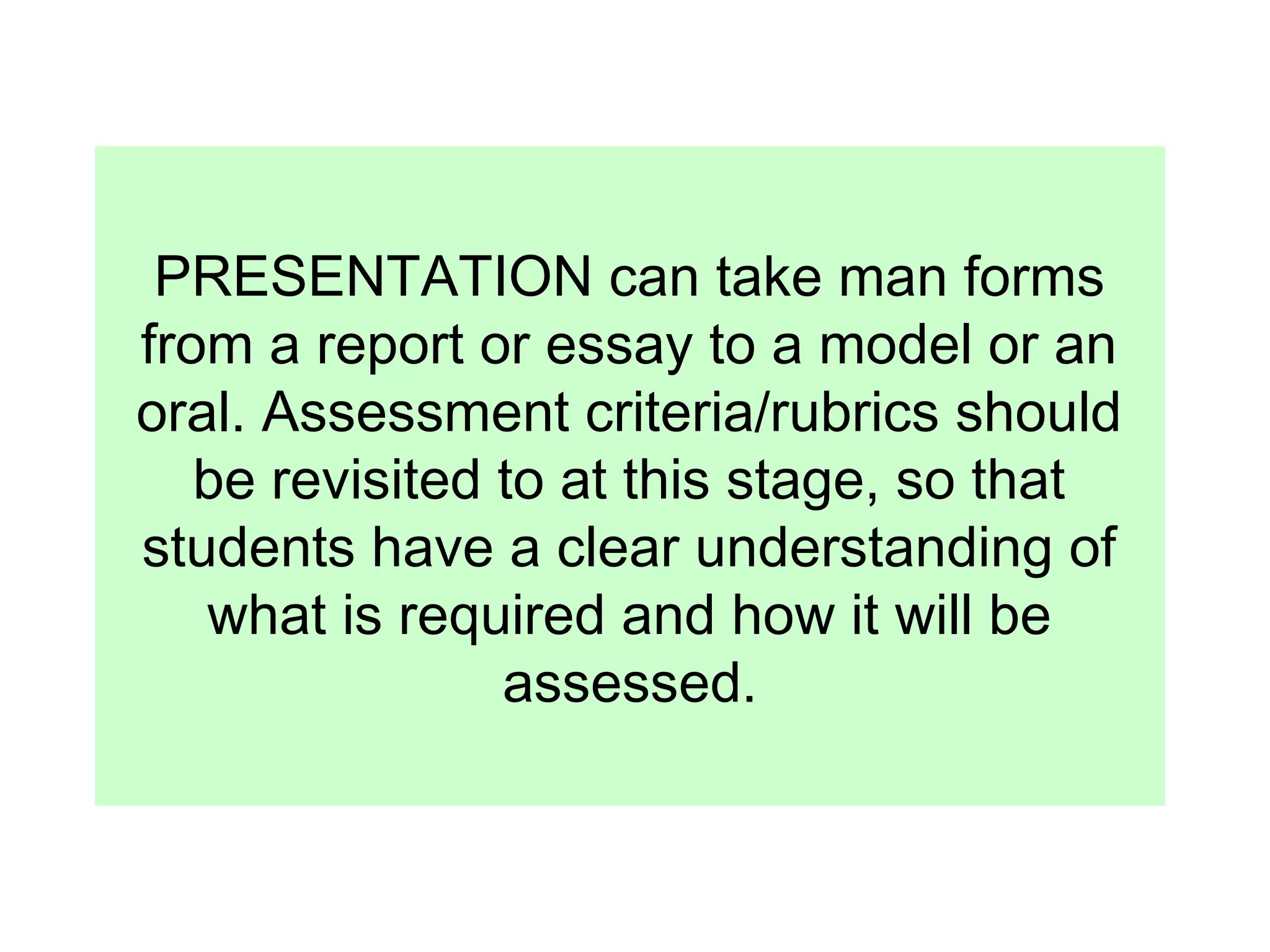 PRESENTATION can take man forms
from a report or essay to a model or an
oral. Assessment criteria/rubrics should
be revisited to at this stage, so that
students have a clear understanding of
what is required and how it will be
assessed.

 