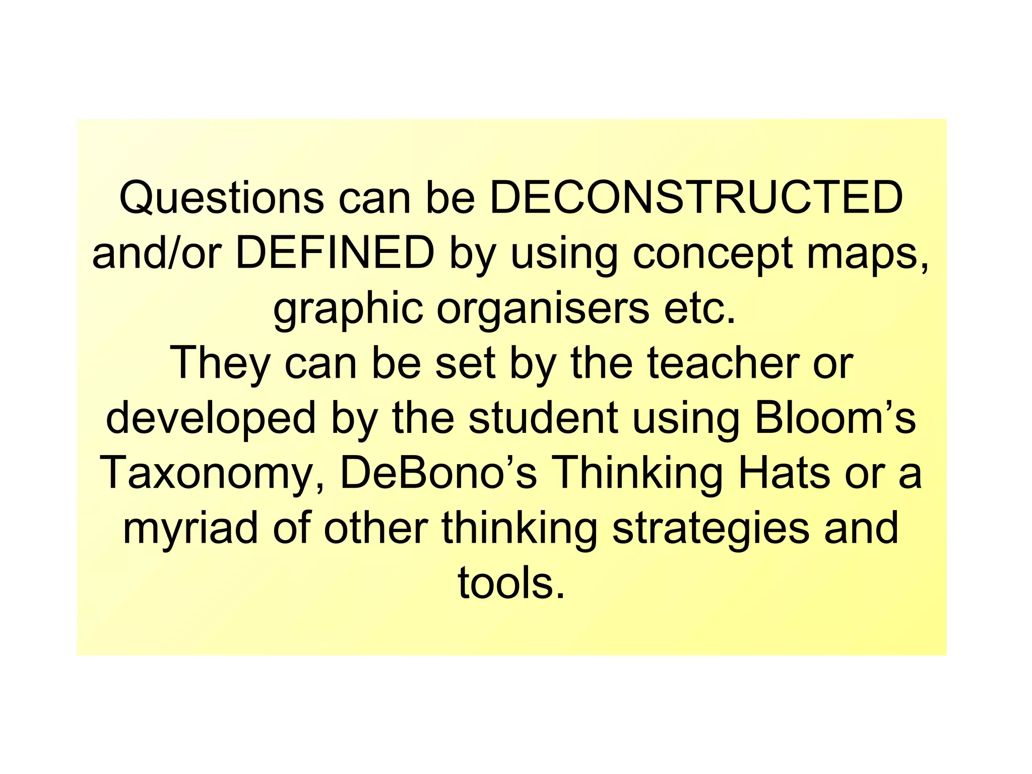Questions can be DECONSTRUCTED
and/or DEFINED by using concept maps,
graphic organisers etc.
They can be set by the teacher or
developed by the student using Bloom’s
Taxonomy, DeBono’s Thinking Hats or a
myriad of other thinking strategies and
tools.

 