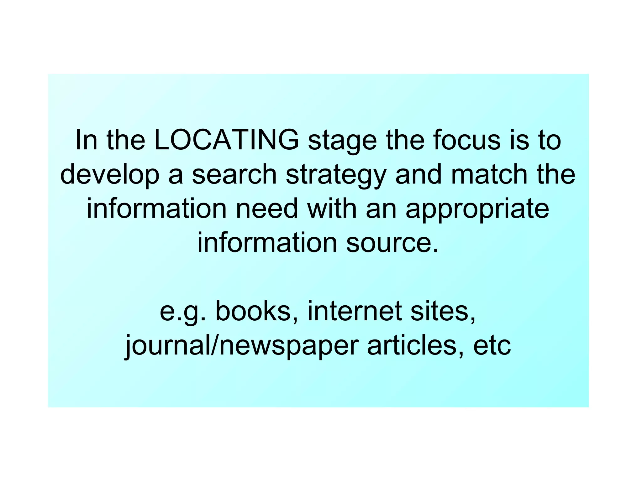 In the LOCATING stage the focus is to
develop a search strategy and match the
information need with an appropriate
information source.
e.g. books, internet sites,
journal/newspaper articles, etc

 