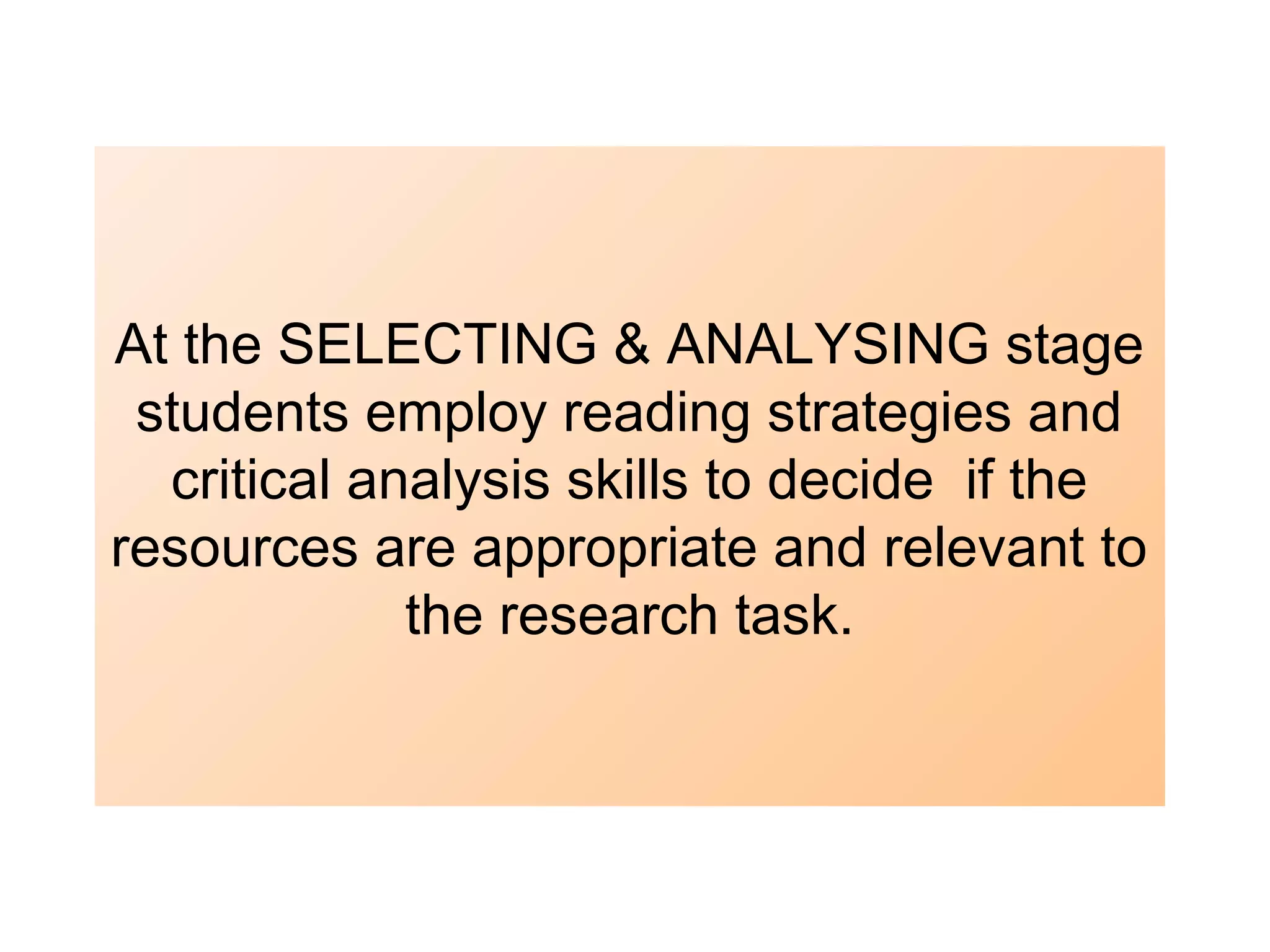At the SELECTING & ANALYSING stage
students employ reading strategies and
critical analysis skills to decide if the
resources are appropriate and relevant to
the research task.

 