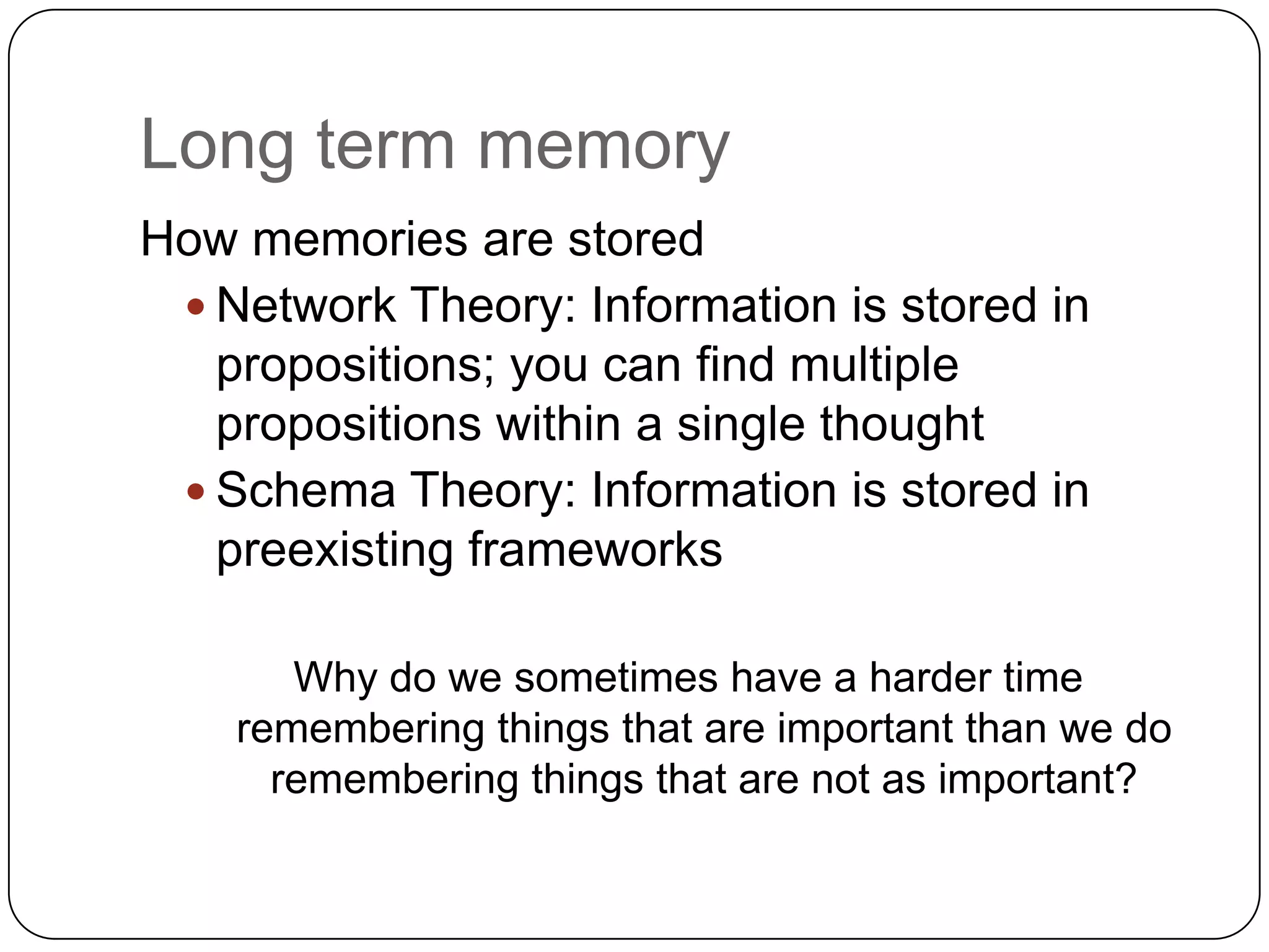 Long term memoryHow memories are stored Network Theory: Information is stored in propositions; you can find multiple propositions within a single thoughtSchema Theory: Information is stored in preexisting frameworksWhy do we sometimes have a harder time remembering things that are important than we do remembering things that are not as important?
