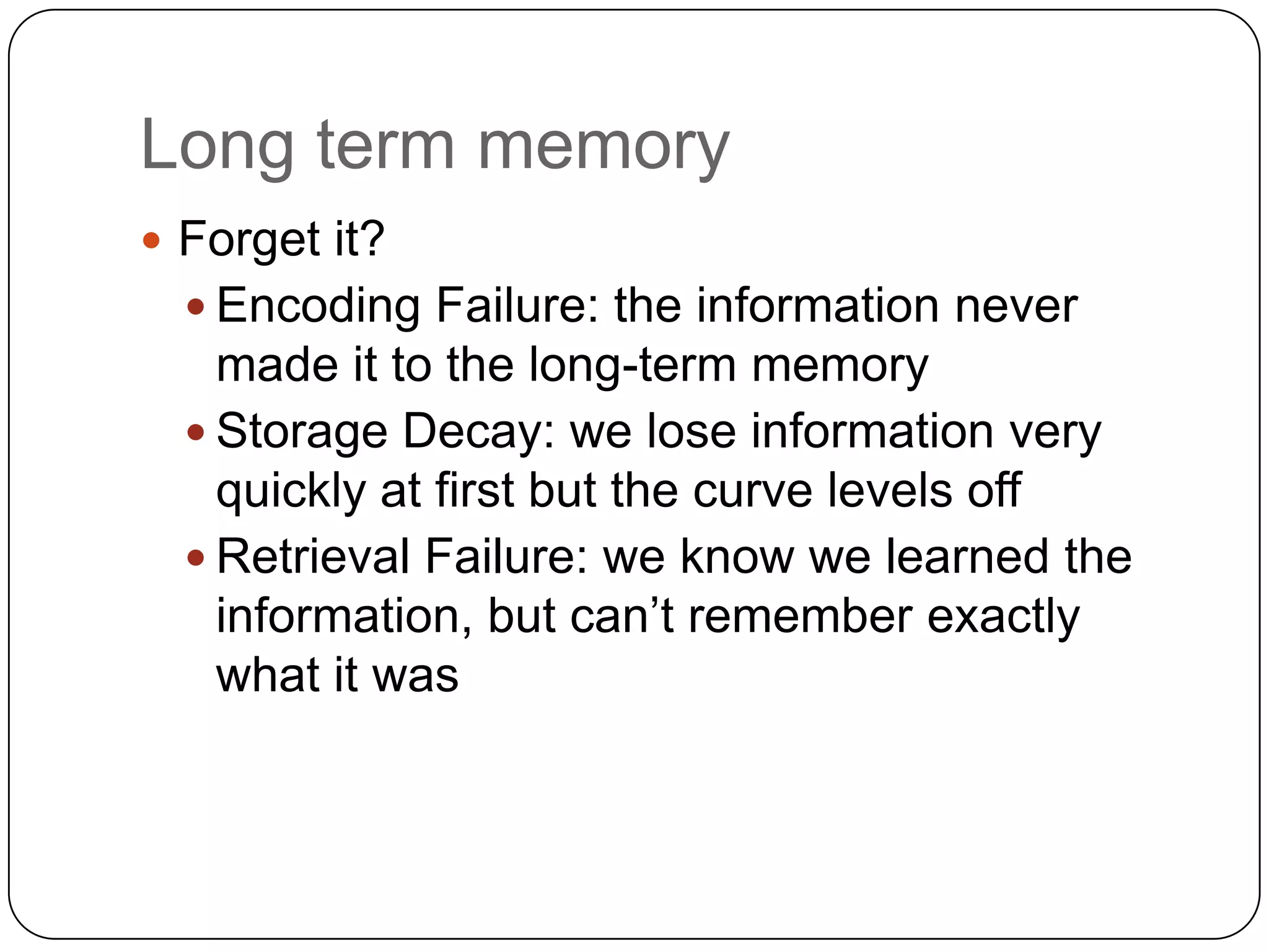 Long term memoryForget it? Encoding Failure: the information never made it to the long-term memoryStorage Decay: we lose information very quickly at first but the curve levels offRetrieval Failure: we know we learned the information, but can’t remember exactly what it was