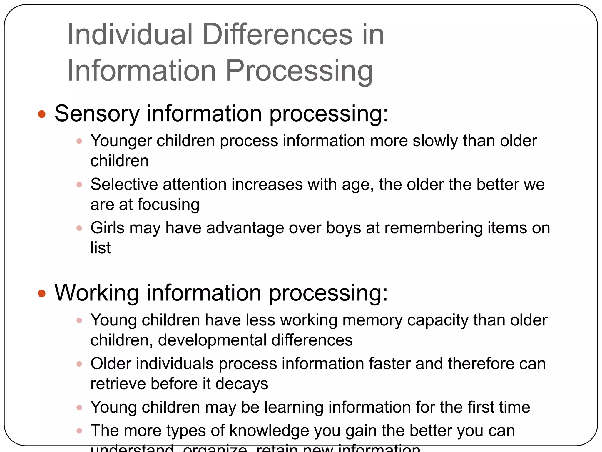 Individual Differences in Information ProcessingSensory information processing:Younger children process information more slowly than older childrenSelective attention increases with age, the older the better we are at focusing Girls may have advantage over boys at remembering items on listWorking information processing:Young children have less working memory capacity than older children, developmental differencesOlder individuals process information faster and therefore can retrieve before it decaysYoung children may be learning information for the first timeThe more types of knowledge you gain the better you can understand, organize, retain new information