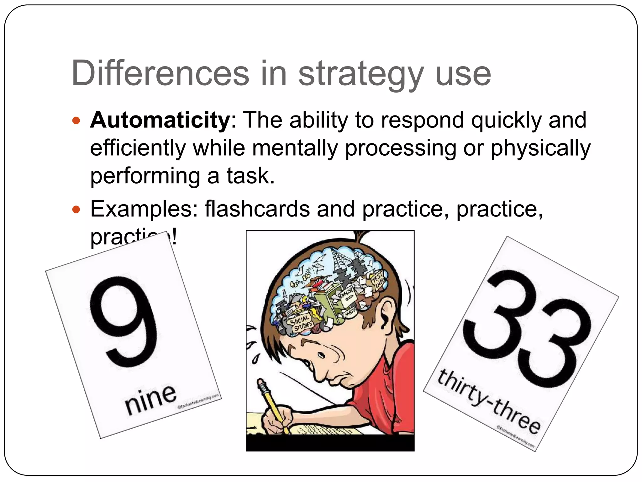 Differences in strategy useAutomaticity: The ability to respond quickly and efficiently while mentally processing or physically performing a task. Examples: flashcards and practice, practice, practice!