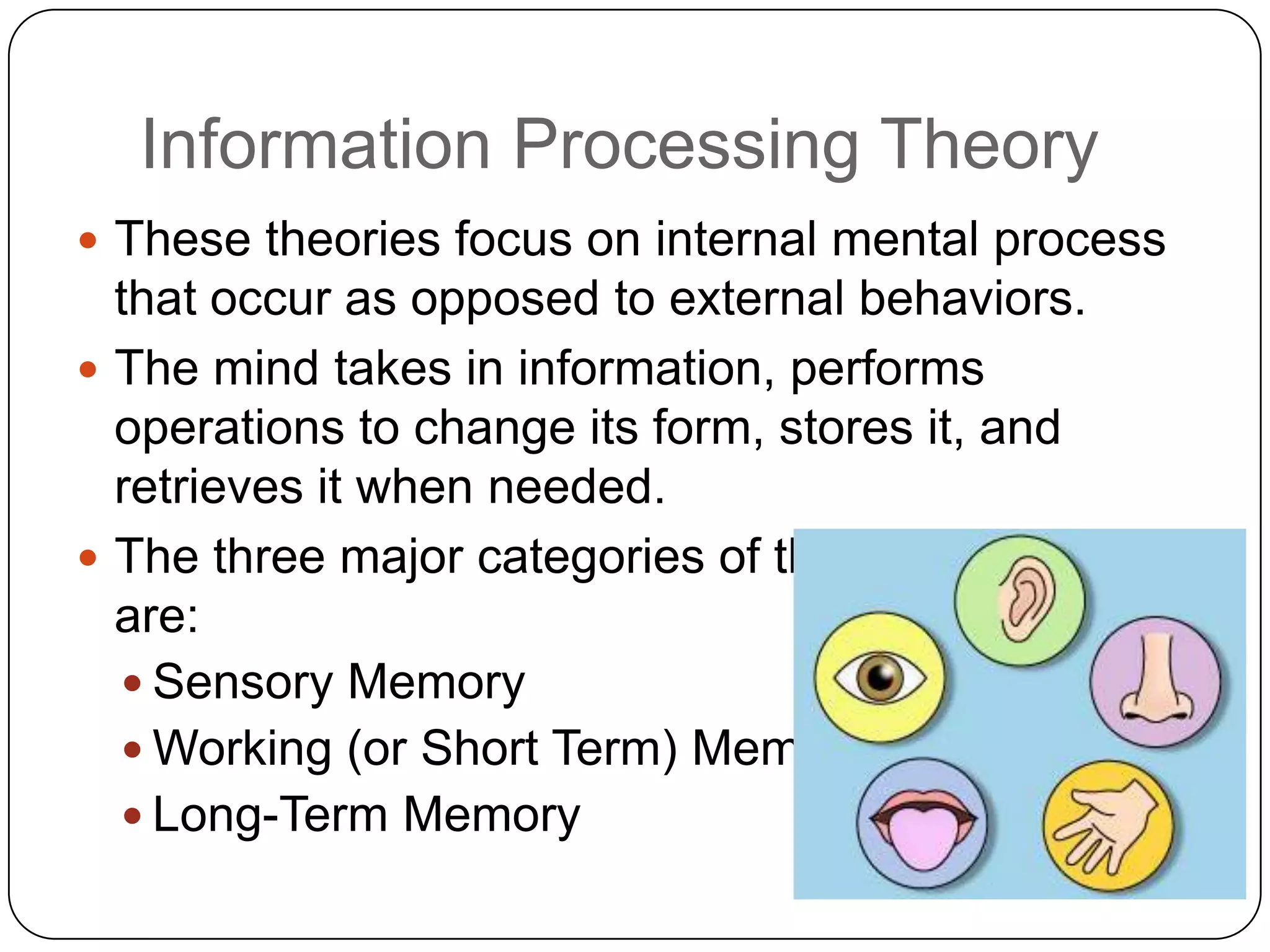 Information Processing TheoryThese theories focus on internal mental process that occur as opposed to external behaviors.  The mind takes in information, performs operations to change its form, stores it, and retrieves it when needed.  The three major categories of these functions are:Sensory MemoryWorking (or Short Term) MemoryLong-Term Memory