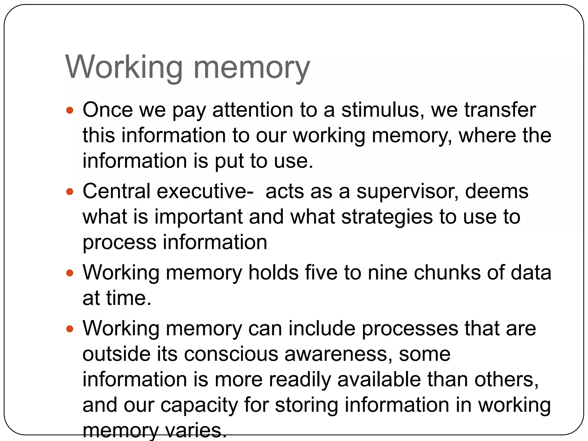 Working memoryOnce we pay attention to a stimulus, we transfer this information to our working memory, where the information is put to use.Central executive-  acts as a supervisor, deems what is important and what strategies to use to process informationWorking memory holds five to nine chunks of data at time.Working memory can include processes that are outside its conscious awareness, some information is more readily available than others, and our capacity for storing information in working memory varies. 