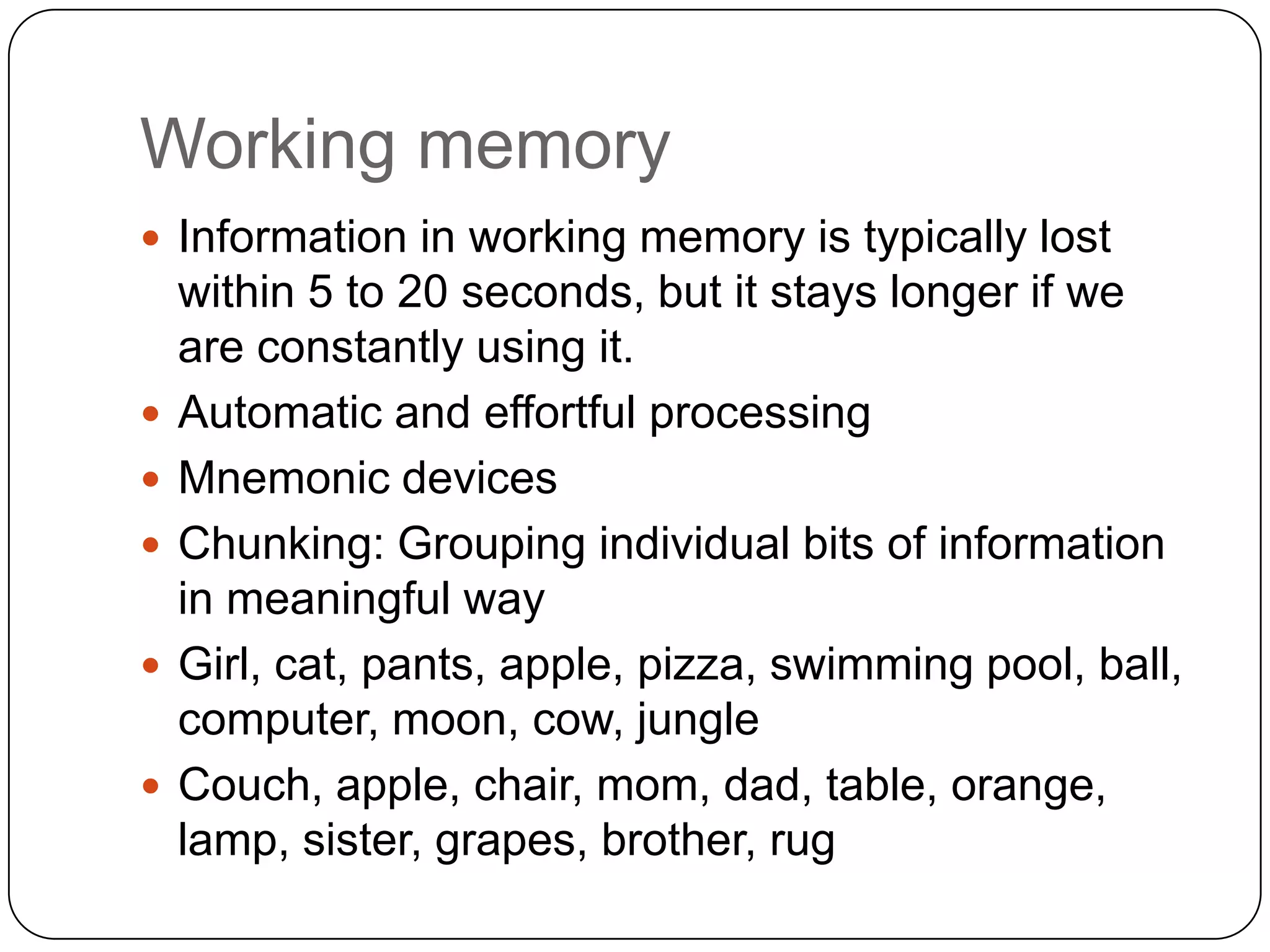 Working memoryInformation in working memory is typically lost within 5 to 20 seconds, but it stays longer if we are constantly using it. Automatic and effortful processingMnemonic devicesChunking: Grouping individual bits of information in meaningful wayGirl, cat, pants, apple, pizza, swimming pool, ball, computer, moon, cow, jungleCouch, apple, chair, mom, dad, table, orange, lamp, sister, grapes, brother, rug