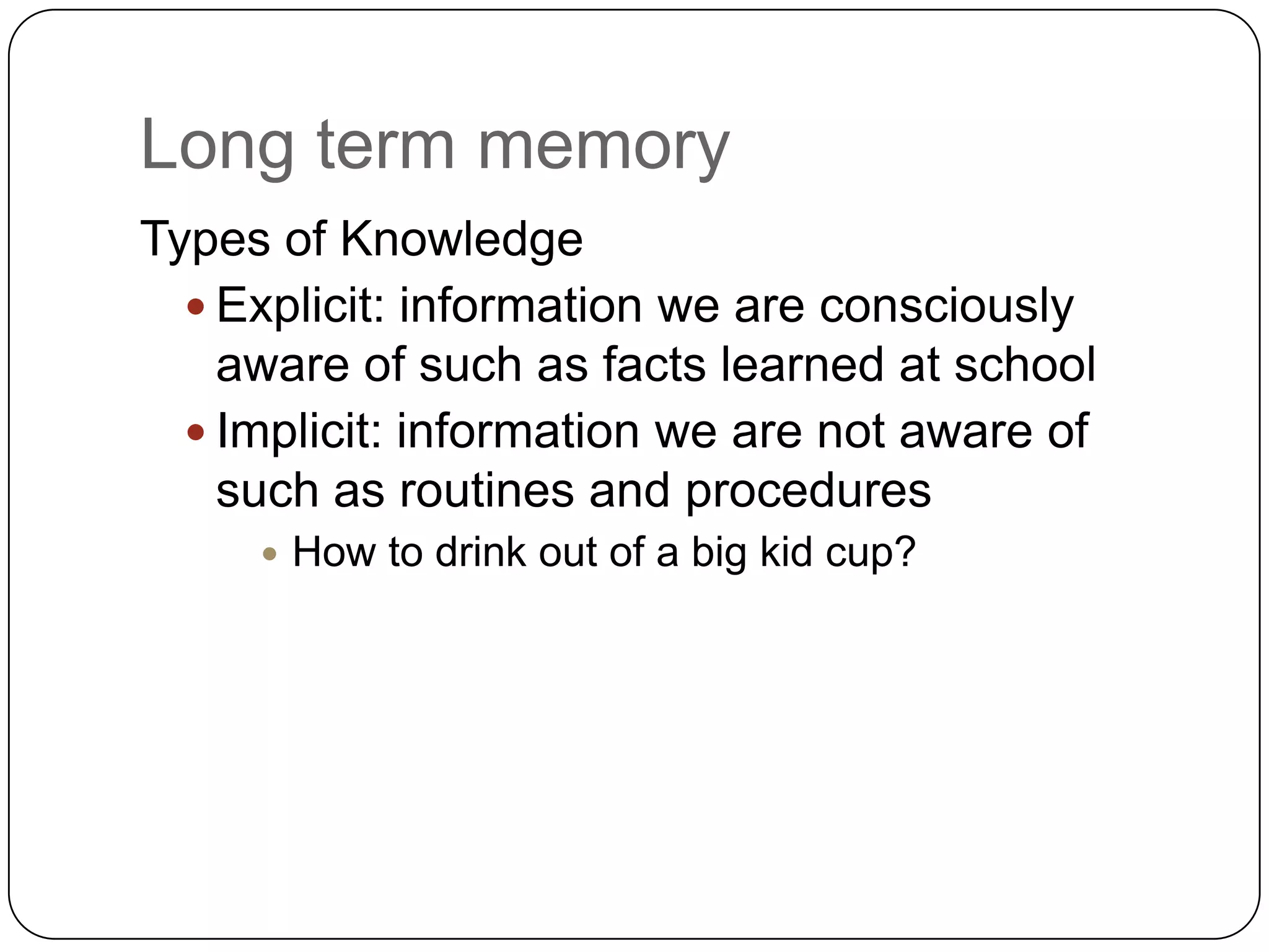 Long term memoryTypes of KnowledgeExplicit: information we are consciously aware of such as facts learned at schoolImplicit: information we are not aware of such as routines and proceduresHow to drink out of a big kid cup?