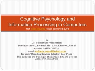 by
Col Mukteshwar Prasad(Retd),
MTech(IIT Delhi) ,CE(I),FIE(I),FIETE,FISLE,FInstOD,AMCSI
Contact -+919007224278,
e-mail -muktesh_prasad@yahoo.co.in
for book ”Decoding Services Selection Board” and
SSB guidance and training at Shivnandani Edu and Defence
Academy,Kolkata,India
Cognitive Psychology and
Information Processing in Computers
Ref- Saul McLeod Paper published 2008
 