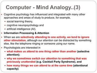 Computer - Mind Analogy..(3)
 Cognitive psychology has influenced and integrated with many other
approaches and areas of study to produce, for example,
 social learning theory,
 cognitive neuropsychology and
 artificial intelligence (AI).
 Information Processing & Attention
 When we are selectively attending to one activity, we tend to ignore
other stimulation, although our attention can be distracted by something
else, like the telephone ringing or someone using our name.
 Psychologists are interested in
 what makes us attend to one thing rather than another (selective
attention);
 why we sometimes switch our attention to something that was
previously unattended (e.g. Cocktail Party Syndrome), and
 how many things we can attend to at the same time (attentional
capacity).
 