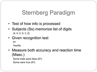 Sternberg Paradigm
• Test of how info is processed
• Subjects (Ss) memorize list of digits
{4, 6, 5, 9, 3, 2}
• Given recognition test
9?
Yes/No
• Measure both accuracy and reaction time
(Msec.)
Some trials were false (8?)
Some were true (9?)
 