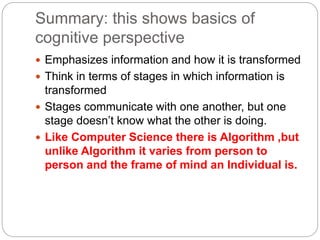 Summary: this shows basics of
cognitive perspective
 Emphasizes information and how it is transformed
 Think in terms of stages in which information is
transformed
 Stages communicate with one another, but one
stage doesn’t know what the other is doing.
 Like Computer Science there is Algorithm ,but
unlike Algorithm it varies from person to
person and the frame of mind an Individual is.
 