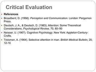 Critical Evaluation
 References
 Broadbent, D. (1958). Perception and Communication. London: Pergamon
Press.
 Deutsch, J. A., & Deutsch, D. (1963). Attention: Some Theoretical
Considerations. Psychological Review, 70, 80–90
 Neisser, U. (1967). Cognitive Psychology. New York: Appleton-Century-
Crofts.
 Treisman, A. (1964). Selective attention in man. British Medical Bulletin, 20,
12-16
 
