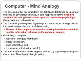 Computer - Mind Analogy
 The development of the computer in the 1950s and 1960s had an important
influence on psychology and was, in part, responsible for the cognitive
approach becoming the dominant approach in modern psychology
(taking over from behaviorism).
 The computer gave cognitive psychologists a metaphor, or analogy, to which
they could compare human mental processing.
 The use of the computer as a tool for thinking how the human mind
handles information is known as the computer analogy.
 Essentially, a computer
 codes (i.e. changes) information,
 stores information,
 uses information, and
 produces an output (retrieves info).
 The idea of information processing was adopted by cognitive psychologists
as a model of how human thought works.
 