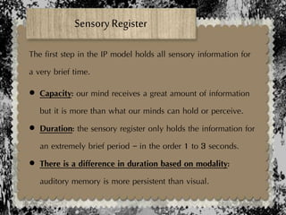 Sensory Register
The first step in the IP model holds all sensory information for
a very brief time.
 Capacity: our mind receives a great amount of information
but it is more than what our minds can hold or perceive.
 Duration: the sensory register only holds the information for
an extremely brief period – in the order 1 to 3 seconds.
 There is a difference in duration based on modality:
auditory memory is more persistent than visual.
 