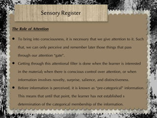 Sensory Register
The Role of Attention
 To bring into consciousness, it is necessary that we give attention to it. Such
that, we can only perceive and remember later those things that pass
through our attention “gate”.
 Getting through this attentional filter is done when the learner is interested
in the material; when there is conscious control over attention, or when
information involves novelty, surprise, salience, and distinctiveness.
 Before information is perceived, it is known as “pre-categorical” information.
This means that until that point, the learner has not established s
determination of the categorical membership of the information.
 