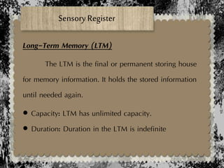 Sensory Register
Long-Term Memory (LTM)
The LTM is the final or permanent storing house
for memory information. It holds the stored information
until needed again.
 Capacity: LTM has unlimited capacity.
 Duration: Duration in the LTM is indefinite
 